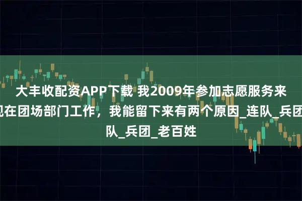 大丰收配资APP下载 我2009年参加志愿服务来新疆，现在团场部门工作，我能留下来有两个原因_连队_兵团_老百姓
