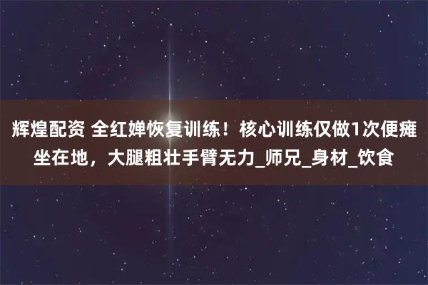 辉煌配资 全红婵恢复训练！核心训练仅做1次便瘫坐在地，大腿粗壮手臂无力_师兄_身材_饮食