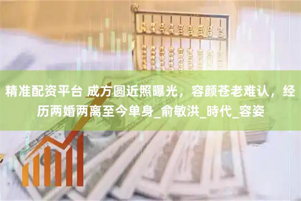 精准配资平台 成方圆近照曝光，容颜苍老难认，经历两婚两离至今单身_俞敏洪_時代_容姿