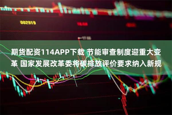 期货配资114APP下载 节能审查制度迎重大变革 国家发展改革委将碳排放评价要求纳入新规
