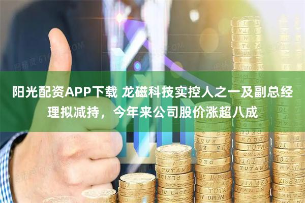 阳光配资APP下载 龙磁科技实控人之一及副总经理拟减持，今年来公司股价涨超八成