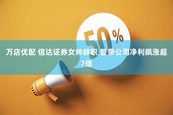 万店优配 信达证券女帅辞职 曾带公司净利飙涨超7倍