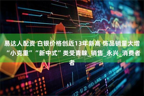 易达人配资 白银价格创近13年新高 饰品销量大增 “小克重”“新中式”类受青睐_销售_永兴_消费者