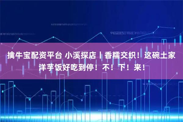擒牛宝配资平台 小溪探店丨香糯交织！这碗土家洋芋饭好吃到停！不！下！来！