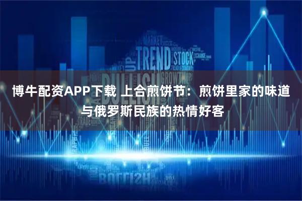 博牛配资APP下载 上合煎饼节：煎饼里家的味道 与俄罗斯民族的热情好客