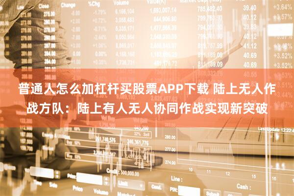 普通人怎么加杠杆买股票APP下载 陆上无人作战方队：陆上有人无人协同作战实现新突破