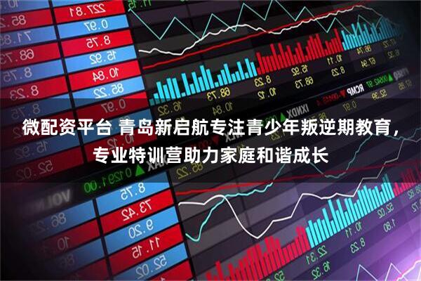 微配资平台 青岛新启航专注青少年叛逆期教育，专业特训营助力家庭和谐成长