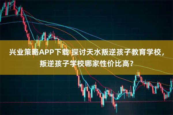 兴业策略APP下载 探讨天水叛逆孩子教育学校，叛逆孩子学校哪家性价比高？