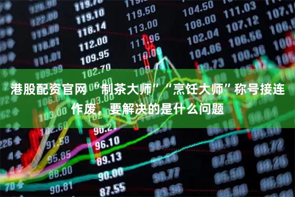 港股配资官网 “制茶大师”“烹饪大师”称号接连作废，要解决的是什么问题